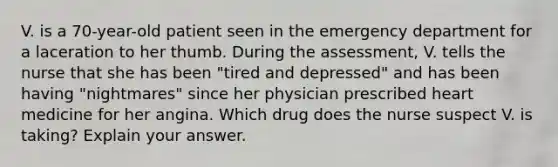 V. is a 70-year-old patient seen in the emergency department for a laceration to her thumb. During the assessment, V. tells the nurse that she has been "tired and depressed" and has been having "nightmares" since her physician prescribed heart medicine for her angina. Which drug does the nurse suspect V. is taking? Explain your answer.