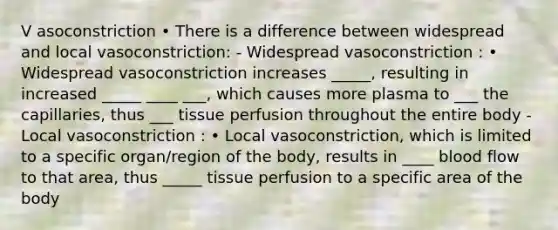 V asoconstriction • There is a difference between widespread and local vasoconstriction: - Widespread vasoconstriction : • Widespread vasoconstriction increases _____, resulting in increased _____ ____ ___, which causes more plasma to ___ the capillaries, thus ___ tissue perfusion throughout the entire body - Local vasoconstriction : • Local vasoconstriction, which is limited to a specific organ/region of the body, results in ____ blood flow to that area, thus _____ tissue perfusion to a specific area of the body