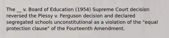 The __ v. Board of Education (1954) Supreme Court decision reversed the Plessy v. Ferguson decision and declared segregated schools unconstitutional as a violation of the "equal protection clause" of the Fourteenth Amendment.