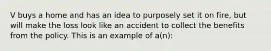 V buys a home and has an idea to purposely set it on fire, but will make the loss look like an accident to collect the benefits from the policy. This is an example of a(n):