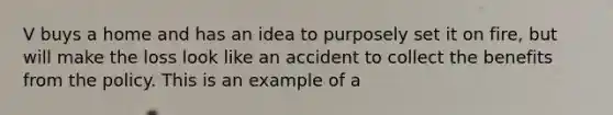 V buys a home and has an idea to purposely set it on fire, but will make the loss look like an accident to collect the benefits from the policy. This is an example of a