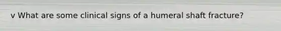 v What are some clinical signs of a humeral shaft fracture?