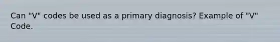 Can "V" codes be used as a primary diagnosis? Example of "V" Code.