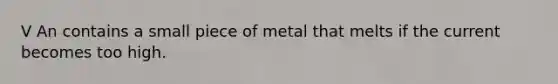 V An contains a small piece of metal that melts if the current becomes too high.