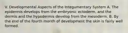 V. Developmental Aspects of the Integumentary System A. The epidermis develops from the embryonic ectoderm, and the dermis and the hypodermis develop from the mesoderm. B. By the end of the fourth month of development the skin is fairly well formed.