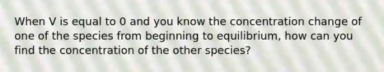 When V is equal to 0 and you know the concentration change of one of the species from beginning to equilibrium, how can you find the concentration of the other species?