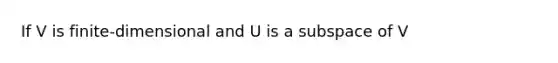 If V is finite-dimensional and U is a subspace of V