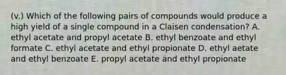 (v.) Which of the following pairs of compounds would produce a high yield of a single compound in a Claisen condensation? A. ethyl acetate and propyl acetate B. ethyl benzoate and ethyl formate C. ethyl acetate and ethyl propionate D. ethyl aetate and ethyl benzoate E. propyl acetate and ethyl propionate