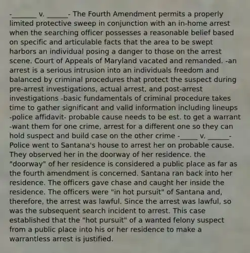 -_______ v. ______- The Fourth Amendment permits a properly limited protective sweep in conjunction with an in-home arrest when the searching officer possesses a reasonable belief based on specific and articulable facts that the area to be swept harbors an individual posing a danger to those on the arrest scene. Court of Appeals of Maryland vacated and remanded. -an arrest is a serious intrusion into an individuals freedom and balanced by criminal procedures that protect the suspect during pre-arrest investigations, actual arrest, and post-arrest investigations -basic fundamentals of criminal procedure takes time to gather significant and valid information including lineups -police affidavit- probable cause needs to be est. to get a warrant -want them for one crime, arrest for a different one so they can hold suspect and build case on the other crime -_____ v. ______- Police went to Santana's house to arrest her on probable cause. They observed her in the doorway of her residence. the "doorway" of her residence is considered a public place as far as the fourth amendment is concerned. Santana ran back into her residence. The officers gave chase and caught her inside the residence. The officers were "in hot pursuit" of Santana and, therefore, the arrest was lawful. Since the arrest was lawful, so was the subsequent search incident to arrest. This case established that the "hot pursuit" of a wanted felony suspect from a public place into his or her residence to make a warrantless arrest is justified.