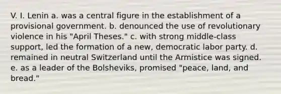 V. I. Lenin a. was a central figure in the establishment of a provisional government. b. denounced the use of revolutionary violence in his "April Theses." c. with strong middle-class support, led the formation of a new, democratic labor party. d. remained in neutral Switzerland until the Armistice was signed. e. as a leader of the Bolsheviks, promised "peace, land, and bread."