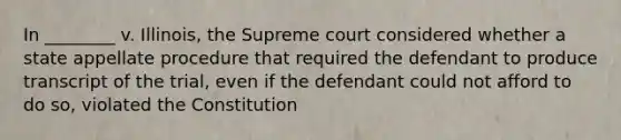 In ________ v. Illinois, the Supreme court considered whether a state appellate procedure that required the defendant to produce transcript of the trial, even if the defendant could not afford to do so, violated the Constitution