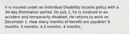 V is insured under an individual Disability Income policy with a 30-day Elimination period. On July 1, he is involved in an accident and temporarily disabled. He returns to work on December 1. How many months of benefit are payable? 6 months. 5 months. 4.5 months. 4 months.