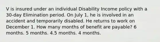 V is insured under an individual Disability Income policy with a 30-day Elimination period. On July 1, he is involved in an accident and temporarily disabled. He returns to work on December 1. How many months of benefit are payable? 6 months. 5 months. 4.5 months. 4 months.