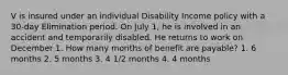 V is insured under an individual Disability Income policy with a 30-day Elimination period. On July 1, he is involved in an accident and temporarily disabled. He returns to work on December 1. How many months of benefit are payable? 1. 6 months 2. 5 months 3. 4 1/2 months 4. 4 months