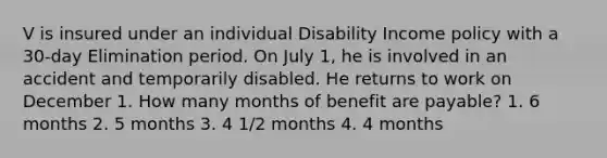 V is insured under an individual Disability Income policy with a 30-day Elimination period. On July 1, he is involved in an accident and temporarily disabled. He returns to work on December 1. How many months of benefit are payable? 1. 6 months 2. 5 months 3. 4 1/2 months 4. 4 months