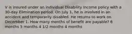 V is insured under an individual Disability Income policy with a 30-day Elimination period. On July 1, he is involved in an accident and temporarily disabled. He returns to work on December 1. How many months of benefit are payable? 6 months 5 months 4 1/2 months 4 months