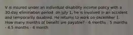 V is insured under an individual disability income policy with a 30-day elimination period. on july 1, he is involved in an accident and temporarily disabled. He returns to work on december 1. How many months of benefit are payable? - 6 months - 5 months - 4.5 months - 4 month