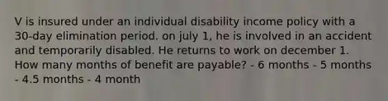 V is insured under an individual disability income policy with a 30-day elimination period. on july 1, he is involved in an accident and temporarily disabled. He returns to work on december 1. How many months of benefit are payable? - 6 months - 5 months - 4.5 months - 4 month