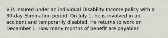 V is insured under an individual Disability Income policy with a 30-day Elimination period. On July 1, he is involved in an accident and temporarily disabled. He returns to work on December 1. How many months of benefit are payable?