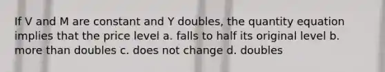 If V and M are constant and Y doubles, the quantity equation implies that the price level a. falls to half its original level b. <a href='https://www.questionai.com/knowledge/keWHlEPx42-more-than' class='anchor-knowledge'>more than</a> doubles c. does not change d. doubles