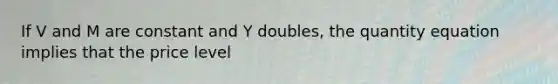 If V and M are constant and Y doubles, the quantity equation implies that the price level