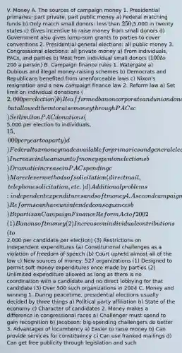 V. Money A. The sources of campaign money 1. Presidential primaries: part private, part public money a) Federal matching funds b) Only match small donors: less than 250;5,000 in twenty states c) Gives incentive to raise money from small donors d) Government also gives lump-sum grants to parties to cover conventions 2. Presidential general elections: all public money 3. Congressional elections: all private money a) From individuals, PACs, and parties b) Most from individual small donors (100 to200 a person) B. Campaign finance rules 1. Watergate a) Dubious and illegal money-raising schemes b) Democrats and Republicans benefited from unenforceable laws c) Nixon's resignation and a new campaign finance law 2. Reform law a) Set limit on individual donations (2,000 per election) b) Reaffirmed ban on corporate and union donations, but allowed them to raise money through PACs c) Set limit on PAC donations (5,000 per election to individuals, 15,000 per year to a party) d) Federal tax money made available for primaries and general election campaigns 3. Impact of the law a) Increase in the amount of money spent on elections b) Dramatic increase in PAC spending c) More clever methods of solicitation (direct mail, telephone solicitation, etc.) d) Additional problems: independent expenditures and soft money 4. A second campaign finance law a) Reforms can have unintended consequences b) Bipartisan Campaign Finance Reform Act of 2002 (1) Ban on soft money (2) Increase on individual contributions (to2,000 per candidate per election) (3) Restrictions on independent expenditures (a) Constitutional challenges as a violation of freedom of speech (b) Court upheld almost all of the law c) New sources of money: 527 organizations (1) Designed to permit soft money expenditures once made by parties (2) Unlimited expenditure allowed as long as there is no coordination with a candidate and no direct lobbying for that candidate (3) Over 500 such organizations in 2004 C. Money and winning 1. During peacetime, presidential elections usually decided by three things a) Political party affiliation b) State of the economy c) Character of candidates 2. Money makes a difference in congressional races a) Challenger must spend to gain recognition b) Jacobson: big-spending challengers do better 3. Advantages of incumbency a) Easier to raise money b) Can provide services for constituency c) Can use franked mailings d) Can get free publicity through legislation and such