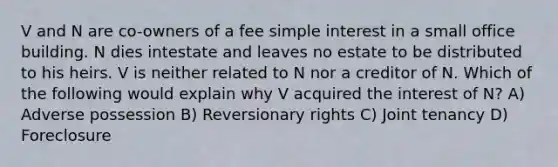 V and N are co-owners of a fee simple interest in a small office building. N dies intestate and leaves no estate to be distributed to his heirs. V is neither related to N nor a creditor of N. Which of the following would explain why V acquired the interest of N? A) Adverse possession B) Reversionary rights C) Joint tenancy D) Foreclosure