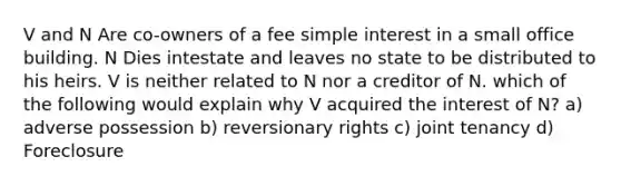 V and N Are co-owners of a fee simple interest in a small office building. N Dies intestate and leaves no state to be distributed to his heirs. V is neither related to N nor a creditor of N. which of the following would explain why V acquired the interest of N? a) adverse possession b) reversionary rights c) joint tenancy d) Foreclosure