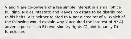 V and N are co-owners of a fee simple interest in a small office building. N dies intestate and leaves no estate to be distributed to his heirs. V is neither related to N nor a creditor of N. Which of the following would explain why V acquired the interest of N? A) adverse possession B) reversionary rights C) joint tenancy D) foreclosure