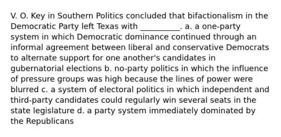 V. O. Key in Southern Politics concluded that bifactionalism in the Democratic Party left Texas with __________. a. a one-party system in which Democratic dominance continued through an informal agreement between liberal and conservative Democrats to alternate support for one another's candidates in gubernatorial elections b. no-party politics in which the influence of pressure groups was high because the lines of power were blurred c. a system of electoral politics in which independent and third-party candidates could regularly win several seats in the state legislature d. a party system immediately dominated by the Republicans