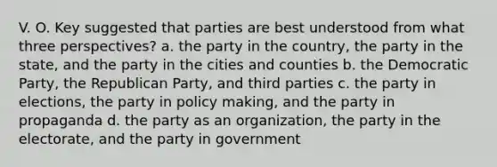 V. O. Key suggested that parties are best understood from what three perspectives? a. the party in the country, the party in the state, and the party in the cities and counties b. the Democratic Party, the Republican Party, and third parties c. the party in elections, the party in policy making, and the party in propaganda d. the party as an organization, the party in the electorate, and the party in government