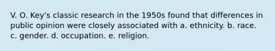 V. O. Key's classic research in the 1950s found that differences in public opinion were closely associated with a. ethnicity. b. race. c. gender. d. occupation. e. religion.