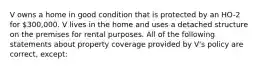 V owns a home in good condition that is protected by an HO-2 for 300,000. V lives in the home and uses a detached structure on the premises for rental purposes. All of the following statements about property coverage provided by V's policy are correct, except: