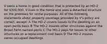 V owns a home in good condition that is protected by an HO-2 for 300,000. V lives in the home and uses a detached structure on the premises for rental purposes. All of the following statements about property coverage provided by V's policy are correct, except: A The HO-2 covers losses to the dwelling on an open perils basis B The HO-2 insures other structures against the Broad Form named perils C The HO-2 pays for losses to other structures on a replacement cost basis D The HO-2 insures owner-occupied dwellings