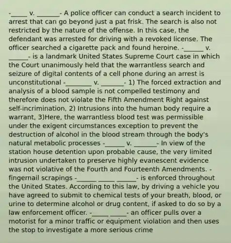 -_____ v. _______- A police officer can conduct a search incident to arrest that can go beyond just a pat frisk. The search is also not restricted by the nature of the offense. In this case, the defendant was arrested for driving with a revoked license. The officer searched a cigarette pack and found heroine. -______ v. ______- is a landmark United States Supreme Court case in which the Court unanimously held that the warrantless search and seizure of digital contents of a cell phone during an arrest is unconstitutional -________ v. _______- 1) The forced extraction and analysis of a blood sample is not compelled testimony and therefore does not violate the Fifth Amendment Right against self-incrimination, 2) Intrusions into the human body require a warrant, 3)Here, the warrantless blood test was permissible under the exigent circumstances exception to prevent the destruction of alcohol in the blood stream through the body's natural metabolic processes -______ v. _______- In view of the station house detention upon probable cause, the very limited intrusion undertaken to preserve highly evanescent evidence was not violative of the Fourth and Fourteenth Amendments. - fingernail scrapings -______ _____ ______- is enforced throughout the United States. According to this law, by driving a vehicle you have agreed to submit to chemical tests of your breath, blood, or urine to determine alcohol or drug content, if asked to do so by a law enforcement officer. -_____ _____- an officer pulls over a motorist for a minor traffic or equipment violation and then uses the stop to investigate a more serious crime