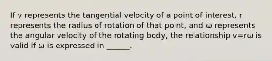 If v represents the tangential velocity of a point of interest, r represents the radius of rotation of that point, and ω represents the angular velocity of the rotating body, the relationship v=rω is valid if ω is expressed in ______.