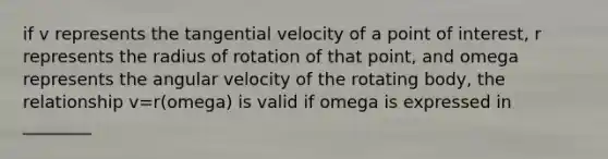 if v represents the tangential velocity of a point of interest, r represents the radius of rotation of that point, and omega represents the angular velocity of the rotating body, the relationship v=r(omega) is valid if omega is expressed in ________