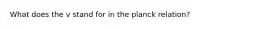 What does the v stand for in the planck relation?