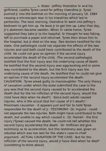 ______________________ v. State: -Jeffrey Oxendine Sr and his girlfriend, Leotha Tyree cared for Jeffrey Oxendine Jr. Tyree pushed Jr into the bathtub on the morning of January 18, 1984 causing a microscopic tear in his intestines which led to peritonitis. The next morning, Oxendine Sr went into Jeffrey's bedroom to get him up. He beat Jr to get him up. Later that day, Jr's abdomen became swollen. When Sr came home, Tyree suggested they take Jr to the hospital. Sr thought he was faking, left to purchase a paper and returned. Tyree then drove him to the hospital, but Jr died on the way. -Two doctors testified for the state. One pathologist could not separate the effects of the two injuries and said both could have contributed to the death of the child. He could not give an opinion if the second injury accelerated the death of the child. -The second pathologist testified that the first injury was the underlying cause of death. He testified that the second injury was aggravating and in some way contributed to the death, but the first injury was the underlying cause of the death. He testified that he could not give an opinion if the second injury accelerated the death. CAUSATION: -Tyree plead guilty to manslaughter. The only theory of causation under which the state submitted the case to the jury was that the second injury caused by Sr accelerated the death (but for the his infliction of the second injury, would the child have died when he died?). -Since both adults caused injuries, who is the actual (but for) cause of jr's death? -Proximate causation - it appears just and fair to hold Tyree responsible for the death of jr. -TESTIMONY: -Dr. Inguito - could not separate the two injuries. Both might have contributed to the death, but unable to say which caused it. -Dr. Hameli - the first injury (Tyree) caused the death. He could not tell whether the second injury accelerated the death. -Dr. Hoffman did give testimony as to acceleration, but this testimony was given on rebuttal which was too late for the state's case-in-chief argument. -ACTUAL CAUSATION OF THE CASE: -But for the infliction of the second injury, would jr have died when he died? (something to think about)