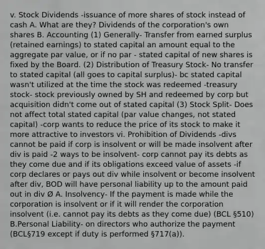 v. Stock Dividends -issuance of more shares of stock instead of cash A. What are they? Dividends of the corporation's own shares B. Accounting (1) Generally- Transfer from earned surplus (retained earnings) to stated capital an amount equal to the aggregate par value, or if no par - stated capital of new shares is fixed by the Board. (2) Distribution of Treasury Stock- No transfer to stated capital (all goes to capital surplus)- bc stated capital wasn't utilized at the time the stock was redeemed -treasury stock- stock previously owned by SH and redeemed by corp but acquisition didn't come out of stated capital (3) Stock Split- Does not affect total stated capital (par value changes, not stated capital) -corp wants to reduce the price of its stock to make it more attractive to investors vi. Prohibition of Dividends -divs cannot be paid if corp is insolvent or will be made insolvent after div is paid -2 ways to be insolvent- corp cannot pay its debts as they come due and if its obligations exceed value of assets -if corp declares or pays out div while insolvent or become insolvent after div, BOD will have personal liability up to the amount paid out in div Ø A. Insolvency- If the payment is made while the corporation is insolvent or if it will render the corporation insolvent (i.e. cannot pay its debts as they come due) (BCL §510) B.Personal Liability- on directors who authorize the payment (BCL§719 except if duty is performed §717(a)).