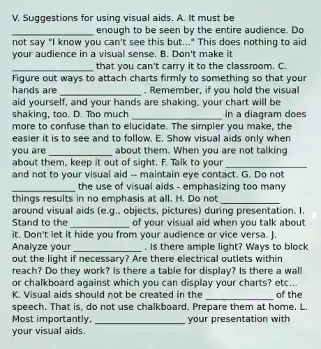 V. Suggestions for using visual aids. A. It must be __________________ enough to be seen by the entire audience. Do not say "I know you can't see this but..." This does nothing to aid your audience in a visual sense. B. Don't make it __________________ that you can't carry it to the classroom. C. Figure out ways to attach charts firmly to something so that your hands are __________________ . Remember, if you hold the visual aid yourself, and your hands are shaking, your chart will be shaking, too. D. Too much ____________________ in a diagram does more to confuse than to elucidate. The simpler you make, the easier it is to see and to follow. E. Show visual aids only when you are ______________ about them. When you are not talking about them, keep it out of sight. F. Talk to your __________________ and not to your visual aid -- maintain eye contact. G. Do not ______________ the use of visual aids - emphasizing too many things results in no emphasis at all. H. Do not _____________ around visual aids (e.g., objects, pictures) during presentation. I. Stand to the _____________ of your visual aid when you talk about it. Don't let it hide you from your audience or vice versa. J. Analyze your _______________ . Is there ample light? Ways to block out the light if necessary? Are there electrical outlets within reach? Do they work? Is there a table for display? Is there a wall or chalkboard against which you can display your charts? etc... K. Visual aids should not be created in the _______________ of the speech. That is, do not use chalkboard. Prepare them at home. L. Most importantly, ____________________ your presentation with your visual aids.