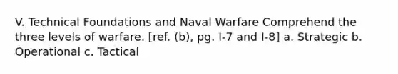 V. Technical Foundations and Naval Warfare Comprehend the three levels of warfare. [ref. (b), pg. I-7 and I-8] a. Strategic b. Operational c. Tactical