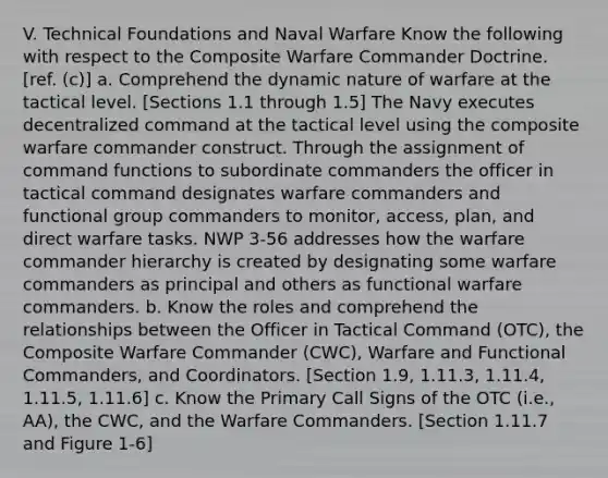 V. Technical Foundations and Naval Warfare Know the following with respect to the Composite Warfare Commander Doctrine. [ref. (c)] a. Comprehend the dynamic nature of warfare at the tactical level. [Sections 1.1 through 1.5] The Navy executes decentralized command at the tactical level using the composite warfare commander construct. Through the assignment of command functions to subordinate commanders the officer in tactical command designates warfare commanders and functional group commanders to monitor, access, plan, and direct warfare tasks. NWP 3-56 addresses how the warfare commander hierarchy is created by designating some warfare commanders as principal and others as functional warfare commanders. b. Know the roles and comprehend the relationships between the Officer in Tactical Command (OTC), the Composite Warfare Commander (CWC), Warfare and Functional Commanders, and Coordinators. [Section 1.9, 1.11.3, 1.11.4, 1.11.5, 1.11.6] c. Know the Primary Call Signs of the OTC (i.e., AA), the CWC, and the Warfare Commanders. [Section 1.11.7 and Figure 1-6]