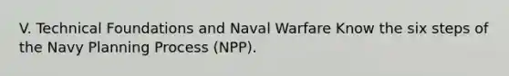 V. Technical Foundations and Naval Warfare Know the six steps of the Navy Planning Process (NPP).