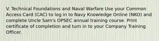 V. Technical Foundations and Naval Warfare Use your Common Access Card (CAC) to log in to Navy Knowledge Online (NKO) and complete Uncle Sam's OPSEC annual training course. Print certificate of completion and turn in to your Company Training Officer.