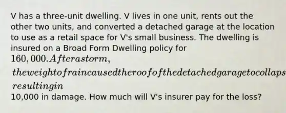 V has a three-unit dwelling. V lives in one unit, rents out the other two units, and converted a detached garage at the location to use as a retail space for V's small business. The dwelling is insured on a Broad Form Dwelling policy for 160,000. After a storm, the weight of rain caused the roof of the detached garage to collapse, resulting in10,000 in damage. How much will V's insurer pay for the loss?