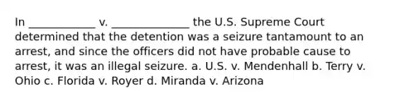 In ____________ v. ______________ the U.S. Supreme Court determined that the detention was a seizure tantamount to an arrest, and since the officers did not have probable cause to arrest, it was an illegal seizure. a. U.S. v. Mendenhall b. Terry v. Ohio c. Florida v. Royer d. Miranda v. Arizona