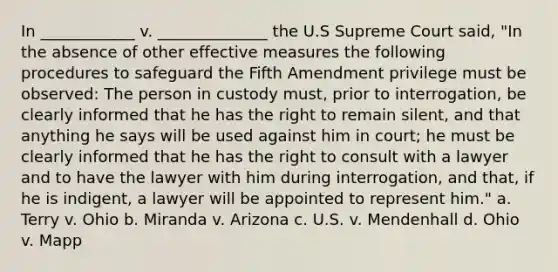 In ____________ v. ______________ the U.S Supreme Court said, "In the absence of other effective measures the following procedures to safeguard the Fifth Amendment privilege must be observed: The person in custody must, prior to interrogation, be clearly informed that he has the right to remain silent, and that anything he says will be used against him in court; he must be clearly informed that he has the right to consult with a lawyer and to have the lawyer with him during interrogation, and that, if he is indigent, a lawyer will be appointed to represent him." a. Terry v. Ohio b. Miranda v. Arizona c. U.S. v. Mendenhall d. Ohio v. Mapp