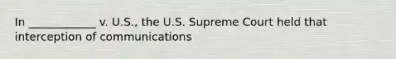 In ____________ v. U.S., the U.S. Supreme Court held that interception of communications