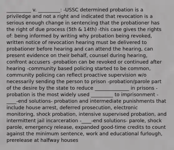 __________ v. _________: -USSC determined probation is a priviledge and not a right and indicated that revocation is a serious enough change in sentencing that the probationer has the right of due process (5th & 14th) -this case gives the rights of: being informed by writing why probation being revoked, written notice of revocation hearing must be delivered to probationer before hearing and can attend the hearing, can present evidence on their behalf, counsel during hearing, confront accusers -probation can be revoked or continued after hearing -community based policing started to be common, community policing can reflect proactive supervision w/o necessarily sending the person to prison -probation/parole part of the desire by the state to reduce ______________ in prisons -probation is the most widely used _________ to imprisonment -____-end solutions- probation and intermediate punishments that include house arrest, deferred prosecution, electronic monitoring, shock probation, intensive supervised probation, and intermittent jail incarceration -____-end solutions- parole, shock parole, emergency release, expanded good-time credits to count against the minimum sentence, work and educational furlough, prerelease at halfway houses